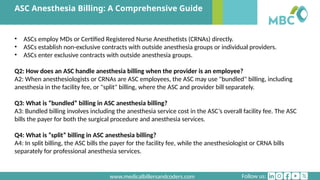Follow us:
www.medicalbillersandcoders.com
ASC Anesthesia Billing: A Comprehensive Guide
• ASCs employ MDs or Certified Registered Nurse Anesthetists (CRNAs) directly.
• ASCs establish non-exclusive contracts with outside anesthesia groups or individual providers.
• ASCs enter exclusive contracts with outside anesthesia groups.
Q2: How does an ASC handle anesthesia billing when the provider is an employee?
A2: When anesthesiologists or CRNAs are ASC employees, the ASC may use "bundled" billing, including
anesthesia in the facility fee, or "split" billing, where the ASC and provider bill separately.
Q3: What is “bundled” billing in ASC anesthesia billing?
A3: Bundled billing involves including the anesthesia service cost in the ASC’s overall facility fee. The ASC
bills the payer for both the surgical procedure and anesthesia services.
Q4: What is “split” billing in ASC anesthesia billing?
A4: In split billing, the ASC bills the payer for the facility fee, while the anesthesiologist or CRNA bills
separately for professional anesthesia services.
 