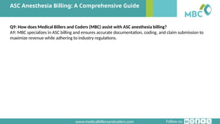 Follow us:
www.medicalbillersandcoders.com
ASC Anesthesia Billing: A Comprehensive Guide
Q9: How does Medical Billers and Coders (MBC) assist with ASC anesthesia billing?
A9: MBC specializes in ASC billing and ensures accurate documentation, coding, and claim submission to
maximize revenue while adhering to industry regulations.
 