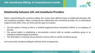 Follow us:
www.medicalbillersandcoders.com
ASC Anesthesia Billing: A Comprehensive Guide
Relationship between ASC and Anesthesia Providers
Before understanding ASC anesthesia billing, let’s review three different types of relationship between ASC
and anesthesia providers. When considering the relationship with anesthesia providers for an Ambulatory
Surgical Center (ASC), there are three primary types to evaluate:
• The first option is hiring an MD or a Certified Registered Nurse Anesthetist (CRNA) as an employee of
the ASC.
• The second option is establishing a non-exclusive contract with an outside anesthesia group or an
individual anesthesiologist/anesthetist.
• The third option is entering into an exclusive contract with an outside anesthesia group.
Let’s review ASC anesthesia billing for all these three arrangements.
 