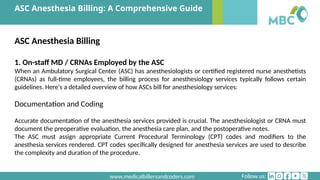 Follow us:
www.medicalbillersandcoders.com
ASC Anesthesia Billing: A Comprehensive Guide
ASC Anesthesia Billing
1. On-staff MD / CRNAs Employed by the ASC
When an Ambulatory Surgical Center (ASC) has anesthesiologists or certified registered nurse anesthetists
(CRNAs) as full-time employees, the billing process for anesthesiology services typically follows certain
guidelines. Here's a detailed overview of how ASCs bill for anesthesiology services:
Documentation and Coding
Accurate documentation of the anesthesia services provided is crucial. The anesthesiologist or CRNA must
document the preoperative evaluation, the anesthesia care plan, and the postoperative notes.
The ASC must assign appropriate Current Procedural Terminology (CPT) codes and modifiers to the
anesthesia services rendered. CPT codes specifically designed for anesthesia services are used to describe
the complexity and duration of the procedure.
 