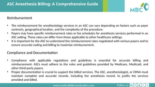 Follow us:
www.medicalbillersandcoders.com
ASC Anesthesia Billing: A Comprehensive Guide
Reimbursement
• The reimbursement for anesthesiology services in an ASC can vary depending on factors such as payer
contracts, geographical location, and the complexity of the procedure.
• Payers may have specific reimbursement rates or fee schedules for anesthesia services performed in an
ASC setting. These rates can differ from those applicable to other healthcare settings.
• It is important for the ASC to understand the reimbursement rates negotiated with various payers and to
ensure accurate coding and billing to maximize reimbursement.
Compliance and Documentation
• Compliance with applicable regulations and guidelines is essential for accurate billing and
reimbursement. ASCs must adhere to the rules and guidelines provided by Medicare, Medicaid, and
other third-party payers.
• Proper documentation is crucial to support the billed services. The ASC, anesthesiologist, or CRNA must
maintain complete and accurate records, including the anesthesia record, to justify the services
provided and billed.
 