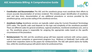 Follow us:
www.medicalbillersandcoders.com
ASC Anesthesia Billing: A Comprehensive Guide
• Coordination and Documentation: The ASC and the anesthesia group must coordinate their efforts to
ensure accurate documentation of services rendered. This includes proper identification of anesthesia
start and stop times, documentation of any additional procedures or services provided by the
anesthesia group, and accurate coding of the anesthesia services.
• Anesthesia Coding: Anesthesia services are typically coded using the Current Procedural Terminology
(CPT) codes. The specific code used depends on the type and complexity of the anesthesia provided.
There are different codes for general anesthesia, regional anesthesia, monitored anesthesia care, and so
on. The anesthesia group is responsible for assigning the appropriate codes based on the specific
circumstances of the procedure.
•
• Reimbursement: The ASC and the anesthesia group will have separate contracts with various payers,
such as insurance companies or government programs (e.g., Medicare or Medicaid). Each entity will
submit their respective claims to the payers for reimbursement. The ASC will submit claims for facility
fees, while the anesthesia group will submit claims for professional fees.
 