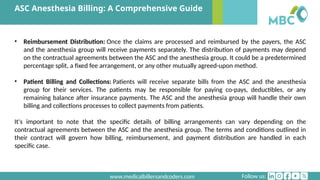 Follow us:
www.medicalbillersandcoders.com
ASC Anesthesia Billing: A Comprehensive Guide
• Reimbursement Distribution: Once the claims are processed and reimbursed by the payers, the ASC
and the anesthesia group will receive payments separately. The distribution of payments may depend
on the contractual agreements between the ASC and the anesthesia group. It could be a predetermined
percentage split, a fixed fee arrangement, or any other mutually agreed-upon method.
• Patient Billing and Collections: Patients will receive separate bills from the ASC and the anesthesia
group for their services. The patients may be responsible for paying co-pays, deductibles, or any
remaining balance after insurance payments. The ASC and the anesthesia group will handle their own
billing and collections processes to collect payments from patients.
It's important to note that the specific details of billing arrangements can vary depending on the
contractual agreements between the ASC and the anesthesia group. The terms and conditions outlined in
their contract will govern how billing, reimbursement, and payment distribution are handled in each
specific case.
 