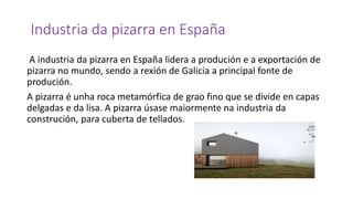 Industria da pizarra en España
A industria da pizarra en España lidera a produción e a exportación de
pizarra no mundo, sendo a rexión de Galicia a principal fonte de
produción.
A pizarra é unha roca metamórfica de grao fino que se divide en capas
delgadas e da lisa. A pizarra úsase maiormente na industria da
construción, para cuberta de tellados.
 