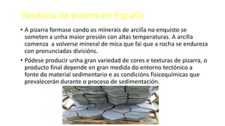 Xeoloxía da pizarra en España
• A pizarra formase cando os minerais de arcilla no enquisto se
someten a unha maior presión con altas temperaturas. A arcilla
comenza a volverse mineral de mica que fai que a rocha se endureza
con pronunciadas divisións.
• Pódese producir unha gran variedad de cores e texturas de pizarra, o
producto final depende en gran medida do entorno tectónico a
fonte do material sedimentario e as condicións fisicoquímicas que
prevalecerán durante o proceso de sedimentación.
 