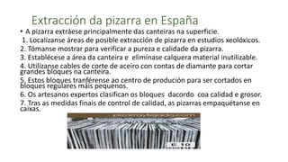 Extracción da pizarra en España
• A pizarra extráese principalmente das canteiras na superficie.
1. Localízanse áreas de posible extracción de pizarra en estudios xeolóxicos.
2. Tómanse mostrar para verificar a pureza e calidade da pizarra.
3. Establécese a área da canteira e elimínase calquera material inutilizable.
4. Utilízanse cables de corte de aceiro con contas de diamante para cortar
grandes bloques na canteira.
5. Estos bloques tranférense ao centro de produción para ser cortados en
bloques regulares máis pequenos.
6. Os artesanos expertos clasifican os bloques dacordo coa calidad e grosor.
7. Tras as medidas finais de control de calidad, as pizarras empaquétanse en
caixas.
 