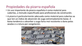 Propiedades da pizarra española
• Un uso importante da pizarra española é como material para
cubertas, a menudo especificado para profesionais da construción.
• A pizarra é particularmente adecuada como material para cubertas xa
que ten un índice de absorción de auga extremadamente baixo. A
baixa tendencia a absorber a auga faina moi resistente o dano polas
xeadas e a rotura por congelación.
 