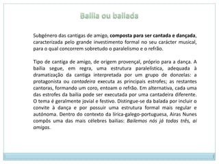 Bailia ou bailadaSubgénero das cantigas de amigo, composta para ser cantada e dançada, caracterizada pelo grande investimento formal no seu carácter musical, para o qual concorrem sobretudo o paralelismo e o refrão.Tipo de cantiga de amigo, de origem provençal, próprio para a dança. A bailia segue, em regra, uma estrutura paralelística, adequada à dramatização da cantiga interpretada por um grupo de donzelas: a protagonista ou cantadeira executa as principais estrofes; as restantes cantoras, formando um coro, entoam o refrão. Em alternativa, cada uma das estrofes da bailia pode ser executada por uma cantadeira diferente. O tema é geralmente jovial e festivo. Distingue-se da balada por incluir o convite à dança e por possuir uma estrutura formal mais regular e autónoma. Dentro do contexto da lírica-galego-portuguesa, Airas Nunes compôs uma das mais célebres bailias: Bailemos nós já todas três, ai amigas.