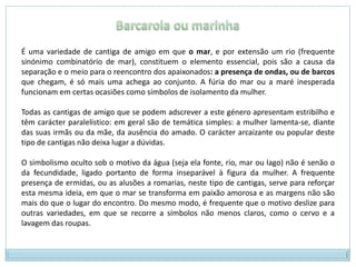 Barcarola ou marinhaÉ uma variedade de cantiga de amigo em que o mar, e por extensão um rio (frequente sinónimo combinatório de mar), constituem o elemento essencial, pois são a causa da separação e o meio para o reencontro dos apaixonados: a presença de ondas, ou de barcos que chegam, é só mais uma achega ao conjunto. A fúria do mar ou a maré inesperada funcionam em certas ocasiões como símbolos de isolamento da mulher.Todas as cantigas de amigo que se podem adscrever a este género apresentam estribilho e têm carácter paralelístico: em geral são de temática simples: a mulher lamenta-se, diante das suas irmãs ou da mãe, da ausência do amado. O carácter arcaizante ou popular deste tipo de cantigas não deixa lugar a dúvidas.O simbolismo oculto sob o motivo da água (seja ela fonte, rio, mar ou lago) não é senão o da fecundidade, ligado portanto de forma inseparável à figura da mulher. A frequente presença de ermidas, ou as alusões a romarias, neste tipo de cantigas, serve para reforçar esta mesma ideia, em que o mar se transforma em paixão amorosa e as margens não são mais do que o lugar do encontro. Do mesmo modo, é frequente que o motivo deslize para outras variedades, em que se recorre a símbolos não menos claros, como o cervo e a lavagem das roupas.