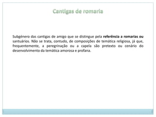 Cantigas de romariaSubgénero das cantigas de amigo que se distingue pela referência a romarias ou santuários. Não se trata, contudo, de composições de temática religiosa, já que, frequentemente, a peregrinação ou a capela são pretexto ou cenário do desenvolvimento da temática amorosa e profana.
