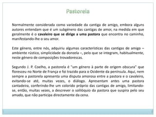 PastorelaNormalmente considerada como variedade da cantiga de amigo, embora alguns autores entendam que é um subgénero das cantigas de amor, na medida em que geralmente é o cavaleiro que se dirige a uma pastora que encontra no caminho, manifestando-lhe o seu amor.Este género, entre nós, adquiriu algumas características das cantigas de amigo – ambiente rústico, simplicidade da donzela –, pelo que se integram, habitualmente, neste género de composições trovadorescas.Segundo J. P. Coelho, a pastorela é "um género à parte de origem obscura" que floresceu no Norte de França e foi trazido para o Ocidente da península. Aqui, nem sempre a pastorela apresenta uma disputa amorosa entre a pastora e o cavaleiro, evitando-se até, muitas vezes, o diálogo. Apresentam antes uma pastora cantadeira, conferindo-lhe um colorido próprio das cantigas de amigo, limitando-se, então, muitas vezes, a descrever o solilóquio da pastora que suspira pelo seu amado, que não participa directamente da cena.