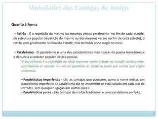 Variedades das Cantigas de AmigoQuanto à forma Refrão - É a repetição do mesmo ou mesmos versos geralmente  no fim de cada estrofe. de estrutura popular (repetição do mesmo ou dos mesmos versos no fim de cada estrofe), o refrão vem geralmente no final da estrofe, mas também pode surgir no meio. Paralelismo - O paralelismo é uma das características mais típicas da poesia trovadoresca e denuncia o carácter popular destas poesias. O paralelismo é a repetição da ideia expressa numa estrofe na estrofe consequente, substituindo-se apenas nos versos paralelos as palavras finais por outras que sejam sinónimas.  Paralelísticas imperfeitas - são as cantigas que possuem, como o nome indica, um paralelismo imperfeito. O paralelismo diz-se imperfeito se está isolado em cada par de estrofes, sem qualquer ligação aos outros pares. 