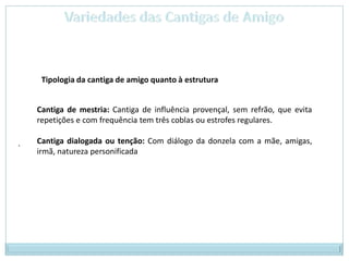 Variedades das Cantigas de AmigoTipologia da cantiga de amigo quanto à estruturaCantiga de mestria: Cantiga de influência provençal, sem refrão, que evita repetições e com frequência tem três coblas ou estrofes regulares. Cantiga dialogada ou tenção: Com diálogo da donzela com a mãe, amigas, irmã, natureza personificada.