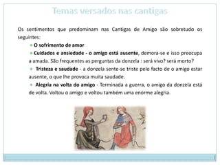 Temas versados nas cantigasOs sentimentos que predominam nas Cantigas de Amigo são sobretudo os seguintes:  O sofrimento de amor  Cuidados e ansiedade - o amigo está ausente, demora-se e isso preocupa a amada. São frequentes as perguntas da donzela : será vivo? será morto?   Tristeza e saudade - a donzela sente-se triste pelo facto de o amigo estar ausente, o que lhe provoca muita saudade.   Alegria na volta do amigo - Terminada a guerra, o amigo da donzela está de volta. Voltou o amigo e voltou também uma enorme alegria. 
