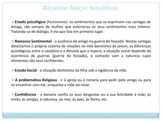 Algumas forças temáticas Estado psicológico (Feminismo)- os sentimentos que se exprimem nas cantigas de Amigo, são sempre de mulher que exterioriza os seus sentimentos mais íntimos. Tratando-se de diálogo, é ela que fala em primeiro lugar.  Romance Sentimental - a ausência do amigo na guerra do fossado. Nestas cantigas detectamos o próprio sistema de relações na vida doméstica da jovem, as diferenças psicológicas entre o cavaleiro e a donzela que o espera, a situação social depende da ocorrência de guerras (guerra do fossado), o contacto com a natureza cujos elementos são seus confidentes.  Estado Social - a situação doméstica da filha sob a vigilância da mãe.  A problemática Religiosa - ir à igreja ou à romaria para pedir pelo amigo ou para se encontrar com ele, enquanto a mãe vai rezar.  Confidências - a donzela confia os seus desgostos ou a sua felicidade à mãe, às irmãs, às amigas, à natureza, ao mar, às aves, às flores, etc. 