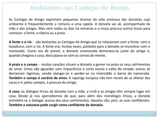 Ambientes nas Cantigas de AmigoAs Cantigas de Amigo exprimem pequenos dramas da vida amorosa das donzelas cujo ambiente é frequentemente a romaria a uma capela. A donzela vai ali, acompanhada da mãe e das amigas. Mas nem todos os dias há romarias e a moça procura outros locais para namorar: a fonte, a ribeira ou a praia.A fonte e o rio -  são bastantes as Cantigas de Amigo que se relacionam com a fonte, com o lavadouro, com o rio. A fonte era, muitas vezes, pretexto para a donzela se encontrar com o namorado. Como era de prever, a donzela enamorada demorava-se junto do amigo e, quando chegava a casa, desculpava-se com os cervos do monte.A praia e o campo -  muitas canções situam a donzela a gemer na praia os seus sofrimentos de amor. Umas vão aguardar com impaciência e certo receio a volta do amado; outras ali derramam lágrimas, vendo alongar-se e perder-se na imensidão o barco do namorado. Também o campo é cenário de amor. A rapariga corajosa não tem receio de se afastar das casas e ir, pelos campos, à procura do amigo.A casa: os diálogos líricos da donzela com a mãe, a irmã e as amigas têm sempre lugar em casa. Desde já nos apercebemos de que, para além dos monólogos líricos, a donzela entretêm-se a dialogar acerca dos seus sentimentos. Aquelas são, pois, as suas confidentes. Também a natureza pode surgir como confidente da donzela.