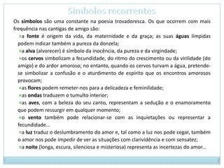 Símbolos recorrentesOs símbolos são uma constante na poesia trovadoresca. Os que ocorrem com mais frequência nas cantigas de amigo são:a fonte é origem da vida, da maternidade e da graça; as suas águas límpidas podem indicar também a pureza da donzela;a alva (alvorecer) é símbolo da inocência, da pureza e da virgindade;os cervos simbolizam a fecundidade, do ritmo do crescimento ou da virilidade (do amigo) e do ardor amoroso; no entanto, quando os cervos turvam a água, pretende-se simbolizar a confusão e o aturdimento de espírito que os encontros amorosos provocam;as flores podem remeter-nos para a delicadeza e feminilidade;as ondas traduzem o tumulto interior;as aves, com a beleza do seu canto, representam a sedução e o enamoramento que podem ressurgir em qualquer momento;o vento também pode relacionar-se com as inquietações ou representar a fecundidade...a luz traduz o deslumbramento do amor e, tal como a luz nos pode cegar, também o amor nos pode impedir de ver as situações com clarividência e com sensatez;a noite (longa, escura, silenciosa e misteriosa) representa as incertezas do amor...