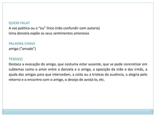 QUEM FALA? A voz poética ou o “eu” lírico (não confundir com autoria)Uma donzela expõe os seus sentimentos amorososPALAVRA CHAVE amigo (“amado”)TEMA(S)Destaca a evocação do amigo, que costuma estar ausente, que se pode concretizar em subtemas como o amor entre a donzela e o amigo, a oposição da mãe e das irmãs, a ajuda das amigas para que intercedam, a coita ou a tristeza da ausência, a alegria pelo retorno e o encontro com o amigo, o desejo de avistá-lo, etc.