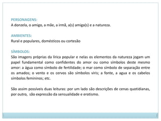 PERSONAGENS: A donzela, o amigo, a mãe, a irmã, a(s) amiga(s) e a natureza. AMBIENTES: Rural e populares, domésticos ou cortesãoSÍMBOLOS: São imagens próprias da lírica popular e nelas os elementos da natureza jogam um papel fundamental como confidentes do amor ou como símbolos deste mesmo amor: a água como símbolo de fertilidade; o mar como símbolo de separação entre os amados; o vento e os cervos são símbolos viris; a fonte, a agua e os cabelos símbolos femininos; etc. São assim possíveis duas leituras: por um lado são descrições de cenas quotidianas, por outro,  são expressão da sensualidade e erotismo.