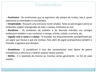CaracterísticasFeminismo - Os sentimentos que se exprimem são sempre de mulher, isto é, quem exterioriza as intimidades é uma donzela.  Simplicidade - Possuem uma estrutura muito simples. Tanto as personagens como os ambientes surgem impregnados de odor a campo, montanha ou mar.  Ruralismo - Os ambientes de trabalho e de diversão referidos nas cantigas evidenciam também o seu ruralismo: o campo, a fonte, o baile, a romaria, etc.  Ligação com o canto e a dança - O trovador era frequentemente acompanhado por um jogral que tocava o que ele recitava. Para além do jogral acompanhava também o trovador a jogralesa que dançava.  Paralelismo - O paralelismo é uma das características mais típicas da poesia trovadoresca e denuncia o carácter popular destas poesias. Refrão - É a repetição do mesmo ou mesmos versos geralmente  no fim de cada estrofe. 