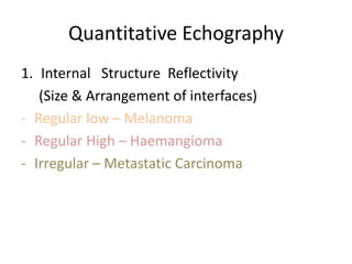 Quantitative Echography
1. Internal Structure Reflectivity
(Size & Arrangement of interfaces)
- Regular low – Melanoma
- Regular High – Haemangioma
- Irregular – Metastatic Carcinoma
 