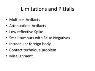 Limitations and Pitfalls
• Multiple Artifacts
• Attenuation Artifacts
• Low reflective Spike
• Small tumours with False Negatives
• Intraocular foreign body
• Contact technique problem
• Misalignment
 