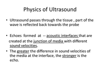 Physics of Ultrasound
• Ultrasound passes through the tissue , part of the
wave is reflected back towards the probe
• Echoes formed at -- acoustic interfaces that are
created at the junction of media with different
sound velocities.
• The greater the difference in sound velocities of
the media at the interface, the stronger is the
echo.
 
