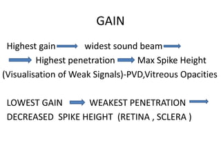 GAIN
Highest gain widest sound beam
Highest penetration Max Spike Height
(Visualisation of Weak Signals)-PVD,Vitreous Opacities
LOWEST GAIN WEAKEST PENETRATION
DECREASED SPIKE HEIGHT (RETINA , SCLERA )
 
