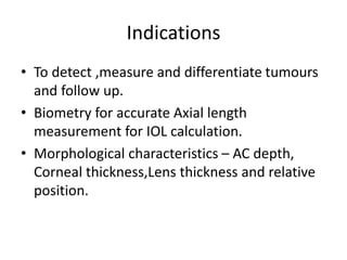 Indications
• To detect ,measure and differentiate tumours
and follow up.
• Biometry for accurate Axial length
measurement for IOL calculation.
• Morphological characteristics – AC depth,
Corneal thickness,Lens thickness and relative
position.
 