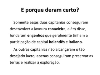 E porque deram certo?E porque deram certo?
Somente essas duas capitanias conseguiram
desenvolver a lavoura canavieira, além disso,
fundaram engenhos que geralmente tinham a
participação de capital holandês e italiano.
As outras capitanias não alcançaram o tão
desejado lucro, apenas conseguiram preservar as
terras e realizar a exploração.
 