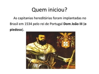 Quem iniciou?
As capitanias hereditárias foram implantadas no
Brasil em 1534 pelo rei de Portugal Dom João III (o
piedoso).
 