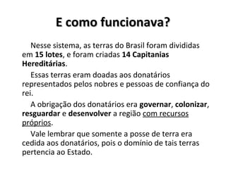 E como funcionava?E como funcionava?
Nesse sistema, as terras do Brasil foram divididas
em 15 lotes, e foram criadas 14 Capitanias
Hereditárias.
Essas terras eram doadas aos donatários
representados pelos nobres e pessoas de confiança do
rei.
A obrigação dos donatários era governar, colonizar,
resguardar e desenvolver a região com recursos
próprios.
Vale lembrar que somente a posse de terra era
cedida aos donatários, pois o domínio de tais terras
pertencia ao Estado.
 
