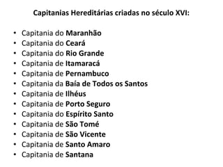 Capitanias Hereditárias criadas no século XVI:
• Capitania do Maranhão
• Capitania do Ceará
• Capitania do Rio Grande
• Capitania de Itamaracá
• Capitania de Pernambuco
• Capitania da Baía de Todos os Santos
• Capitania de Ilhéus
• Capitania de Porto Seguro
• Capitania do Espírito Santo
• Capitania de São Tomé
• Capitania de São Vicente
• Capitania de Santo Amaro
• Capitania de Santana
 
