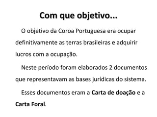 Com que objetivo...Com que objetivo...
O objetivo da Coroa Portuguesa era ocupar
definitivamente as terras brasileiras e adquirir
lucros com a ocupação.
Neste período foram elaborados 2 documentos
que representavam as bases jurídicas do sistema.
Esses documentos eram a Carta de doação e a
Carta Foral.
 