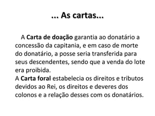 ... As cartas...... As cartas...
A Carta de doação garantia ao donatário a
concessão da capitania, e em caso de morte
do donatário, a posse seria transferida para
seus descendentes, sendo que a venda do lote
era proibida.
A Carta foral estabelecia os direitos e tributos
devidos ao Rei, os direitos e deveres dos
colonos e a relação desses com os donatários.
 