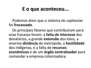 E o que aconteceu...E o que aconteceu...
Podemos dizer que o sistema de capitanias
foi fracassado.
Os principais fatores que contribuíram para
esse fracasso foram: a falta de interesse dos
donatários, a grande extensão dos lotes, a
enorme distância da metrópole, a hostilidade
dos indígenas, e a falta de recursos
econômicos e de um órgão centralizador para
comandar a empresa colonizadora.
 
