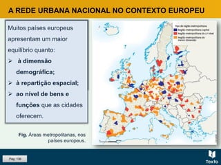 A REDE URBANA NACIONAL NO CONTEXTO EUROPEU
Fig. Áreas metropolitanas, nos
países europeus.
Alguns países europeus
apresentam sistemas
urbanos policêntricos,
pois a população urbana
distribui-se por várias
aglomerações urbanas.
Pág. 136
Muitos países europeus
apresentam um maior
equilíbrio quanto:
 à dimensão
demográfica;
 à repartição espacial;
 ao nível de bens e
funções que as cidades
oferecem.
 