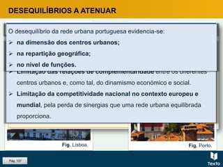 Fig. Lisboa.
DESEQUILÍBRIOS A ATENUAR
Fig. Porto.
O sistema urbano nacional apresenta uma clara bipolarização.CONSEQUÊNCIAS
 Fraca capacidade de inserção das economias regionais na
economia nacional.
 Limitação das relações de complementaridade entre os diferentes
centros urbanos e, como tal, do dinamismo económico e social.
 Limitação da competitividade nacional no contexto europeu e
mundial, pela perda de sinergias que uma rede urbana equilibrada
proporciona.
Pág. 137
O desequilíbrio da rede urbana portuguesa evidencia-se:
 na dimensão dos centros urbanos;
 na repartição geográfica;
 no nível de funções.
 