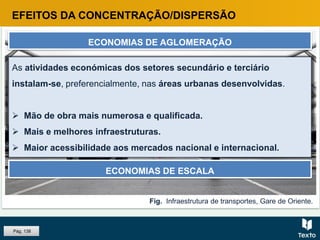 Fig. Infraestrutura de transportes, Gare de Oriente.
EFEITOS DA CONCENTRAÇÃO/DISPERSÃO
ECONOMIAS DE AGLOMERAÇÃO
As áreas urbanas atraem as atividades económicas e estas, por sua
vez, contribuem para a expansão das áreas urbanas, pois criam
emprego, atraem população e diversificam as funções e os bens e
serviços disponíveis nessas aglomerações.
ECONOMIAS DE ESCALA
As atividades económicas dos setores secundário e terciário
instalam-se, preferencialmente, nas áreas urbanas desenvolvidas.
 Mão de obra mais numerosa e qualificada.
 Mais e melhores infraestruturas.
 Maior acessibilidade aos mercados nacional e internacional.
Pág. 138
 