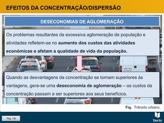 Os problemas resultantes da excessiva aglomeração de população e
atividades refletem-se no aumento dos custos das atividades
económicas e afetam a qualidade de vida da população.
EFEITOS DA CONCENTRAÇÃO/DISPERSÃO
DESECONOMIAS DE AGLOMERAÇÃO
Quando as desvantagens da concentração se tornam superiores às
vantagens, gera-se uma deseconomia de aglomeração – os custos da
concentração passam a ser superiores aos seus benefícios.
Fig. Trânsito urbano.
Pág. 139
 