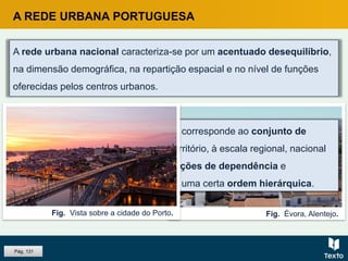 Fig. Évora, Alentejo.
A rede urbana nacional caracteriza-se por um acentuado desequilíbrio,
na dimensão demográfica, na repartição espacial e no nível de funções
oferecidas pelos centros urbanos.
A REDE URBANA PORTUGUESA
Uma rede urbana ou sistema urbano corresponde ao conjunto de
cidades e suas periferias, de dado território, à escala regional, nacional
ou internacional, que estabelecem relações de dependência e
complementaridade, geralmente com uma certa ordem hierárquica.
Fig. Vista sobre a cidade do Porto.
Pág. 131
 