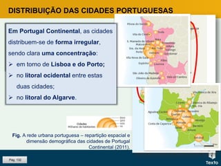DISTRIBUIÇÃO DAS CIDADES PORTUGUESAS
No interior e no litoral ocidental do
Alentejo, existem cidades em menor
número e apresentam menos
habitantes.
Fig. A rede urbana portuguesa – repartição espacial e
dimensão demográfica das cidades de Portugal
Continental (2011).
Pág. 132
Em Portugal Continental, as cidades
distribuem-se de forma irregular,
sendo clara uma concentração:
 em torno de Lisboa e do Porto;
 no litoral ocidental entre estas
duas cidades;
 no litoral do Algarve.
 