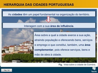 Fig. Vista sobre a cidade de Coimbra.
HIERARQUIA DAS CIDADES PORTUGUESAS
As cidades têm um papel fundamental na organização do território.
Interagem com a sua área de influência.
Área sobre a qual a cidade exerce a sua ação,
atraindo população e oferecendo bens, serviços
e emprego e que constitui, também, uma área
complementar, pois oferece serviços, bens e
mão de obra à cidade.
Pág. 134
 
