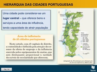 HIERARQUIA DAS CIDADES PORTUGUESAS
Uma cidade pode considerar-se um
lugar central – que oferece bens e
serviços a uma área de influência,
tendo capacidade de atrair população
Pág. 134
 