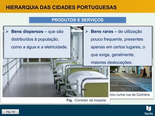 HIERARQUIA DAS CIDADES PORTUGUESAS
PRODUTOS E SERVIÇOS
Fig. Central de alta voltagem.Fig. Comércio numa rua de Coimbra.
 Bens centrais – só podem
ser adquiridos em
determinados locais – lugares
centrais.
Fig. Cafés na Ribeira, Porto.Fig. Corredor de hospital.
 Bens vulgares – de utilização
frequente, presentes em
muitos lugares, sem exigirem
deslocações significativas.
Pág. 134
 Bens dispersos – que são
distribuídos à população,
como a água e a eletricidade.
 Bens raros – de utilização
pouco frequente, presentes
apenas em certos lugares, o
que exige, geralmente,
maiores deslocações.
 