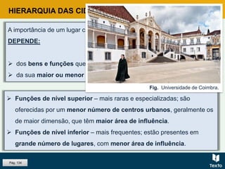 HIERARQUIA DAS CIDADES PORTUGUESAS
 Funções de nível superior – mais raras e especializadas; são
oferecidas por um menor número de centros urbanos, geralmente os
de maior dimensão, que têm maior área de influência.
 Funções de nível inferior – mais frequentes; estão presentes em
grande número de lugares, com menor área de influência.
Pág. 134
A importância de um lugar central e a dimensão da sua área de influência,
DEPENDE:
 dos bens e funções que oferece;
 da sua maior ou menor acessibilidade.
Fig. Universidade de Coimbra.
 