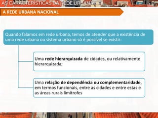 Quando falamos em rede urbana, temos de atender que a existência de
uma rede urbana ou sistema urbano só é possível se existir:
Uma rede hierarquizada de cidades, ou relativamente
hierarquizada;
Uma relação de dependência ou complementaridade,
em termos funcionais, entre as cidades e entre estas e
as áreas rurais limítrofes
A REDE URBANA NACIONAL
 