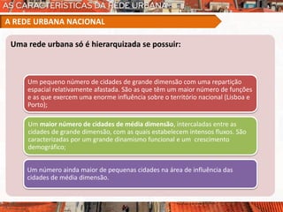 Uma rede urbana só é hierarquizada se possuir:
Um pequeno número de cidades de grande dimensão com uma repartição
espacial relativamente afastada. São as que têm um maior número de funções
e as que exercem uma enorme influência sobre o território nacional (Lisboa e
Porto);
Um maior número de cidades de média dimensão, intercaladas entre as
cidades de grande dimensão, com as quais estabelecem intensos fluxos. São
caracterizadas por um grande dinamismo funcional e um crescimento
demográfico;
Um número ainda maior de pequenas cidades na área de influência das
cidades de média dimensão.
A REDE URBANA NACIONAL
 
