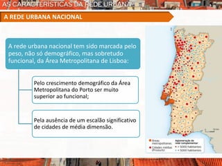 A rede urbana nacional tem sido marcada pelo
peso, não só demográfico, mas sobretudo
funcional, da Área Metropolitana de Lisboa:
Pelo crescimento demográfico da Área
Metropolitana do Porto ser muito
superior ao funcional;
Pela ausência de um escalão significativo
de cidades de média dimensão.
A REDE URBANA NACIONAL
 