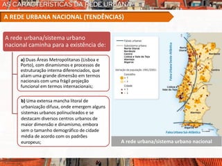 A rede urbana/sistema urbano nacional
A rede urbana/sistema urbano
nacional caminha para a existência de:
a) Duas Áreas Metropolitanas (Lisboa e
Porto), com dinamismos e processos de
estruturação interna diferenciados, que
aliam uma grande dimensão em termos
nacionais com uma frágil projeção
funcional em termos internacionais;
A REDE URBANA NACIONAL (TENDÊNCIAS)
b) Uma extensa mancha litoral de
urbanização difusa, onde emergem alguns
sistemas urbanos polinucleados e se
destacam diversos centros urbanos de
maior dimensão e dinamismo, embora
sem o tamanho demográfico de cidade
média de acordo com os padrões
europeus;
 
